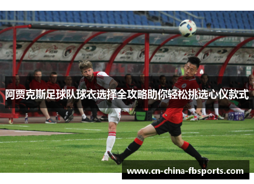 阿贾克斯足球队球衣选择全攻略助你轻松挑选心仪款式