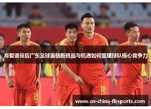 肖智退役后广东足球面临新挑战与机遇如何重建球队核心竞争力