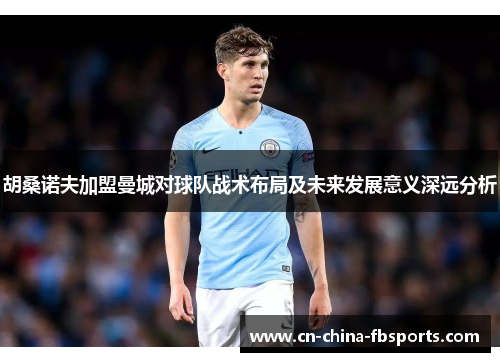 胡桑诺夫加盟曼城对球队战术布局及未来发展意义深远分析