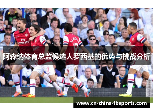 阿森纳体育总监候选人罗西基的优势与挑战分析 阿森纳体育总监候选人罗西基的优势与挑战分析