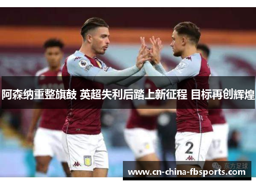 阿森纳重整旗鼓 英超失利后踏上新征程 目标再创辉煌 阿森纳重整旗鼓 英超失利后踏上新征程 目标再创辉煌